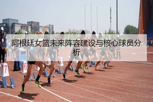 阿根廷女篮未来阵容建设与核心球员分析